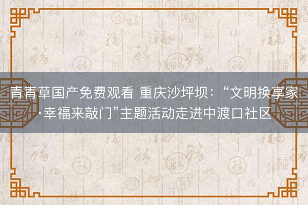 青青草国产免费观看 重庆沙坪坝：“文明换享家·幸福来敲门”主题活动走进中渡口社区