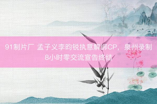 91制片厂 孟子义李昀锐执意解绑CP，泉州录制8小时零交流宣告终结