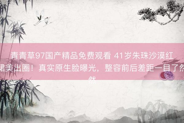 青青草97国产精品免费观看 41岁朱珠沙漠红裙美出圈！真实原生脸曝光，整容前后差距一目了然