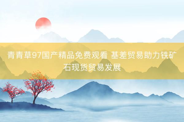青青草97国产精品免费观看 基差贸易助力铁矿石现货贸易发展