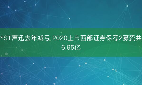 *ST声迅去年减亏 2020上市西部证券保荐2募资共6.95亿