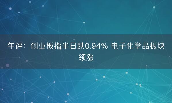 午评：创业板指半日跌0.94% 电子化学品板块领涨