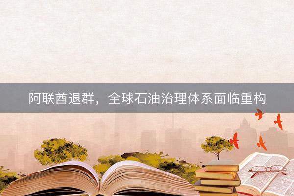阿联酋退群，全球石油治理体系面临重构