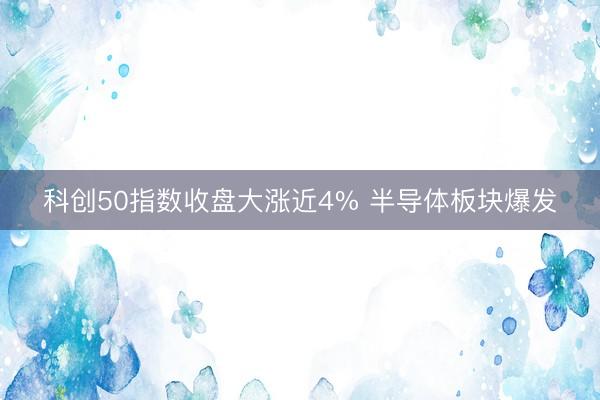 科创50指数收盘大涨近4% 半导体板块爆发