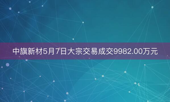 中旗新材5月7日大宗交易成交9982.00万元