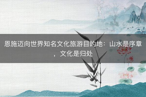 恩施迈向世界知名文化旅游目的地：山水是序章，文化是归处