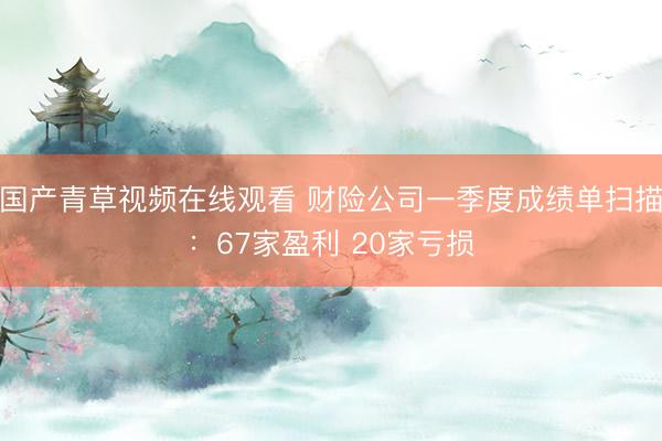 国产青草视频在线观看 财险公司一季度成绩单扫描：67家盈利 20家亏损