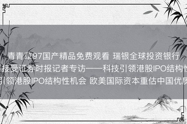 青青草97国产精品免费观看 瑞银全球投资银行部亚洲区副主席朱正芹接受证券时报记者专访——科技引领港股IPO结构性机会 欧美国际资本重估中国优质资产