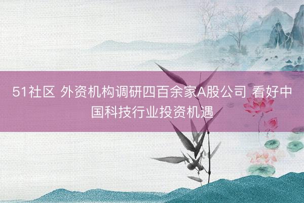 51社区 外资机构调研四百余家A股公司 看好中国科技行业投资机遇