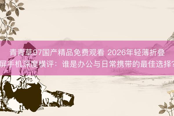 青青草97国产精品免费观看 2026年轻薄折叠屏手机深度横评：谁是办公与日常携带的最佳选择？