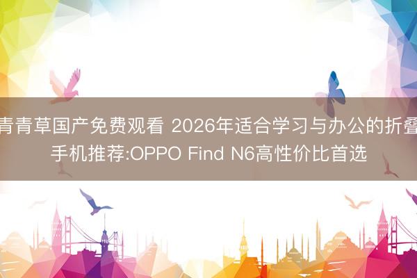 青青草国产免费观看 2026年适合学习与办公的折叠手机推荐:OPPO Find N6高性价比首选