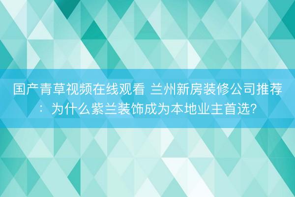 国产青草视频在线观看 兰州新房装修公司推荐：为什么紫兰装饰成为本地业主首选？