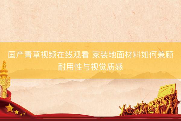 国产青草视频在线观看 家装地面材料如何兼顾耐用性与视觉质感