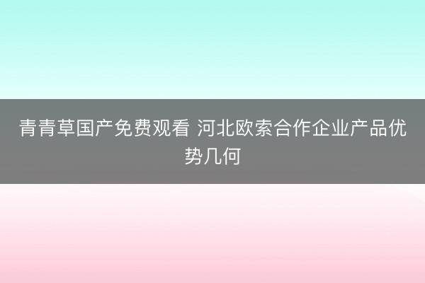 青青草国产免费观看 河北欧索合作企业产品优势几何