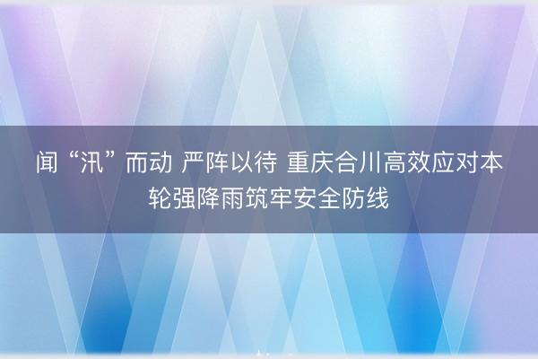 闻 “汛” 而动 严阵以待 重庆合川高效应对本轮强降雨筑牢安全防线