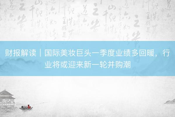 财报解读｜国际美妆巨头一季度业绩多回暖，行业将或迎来新一轮并购潮