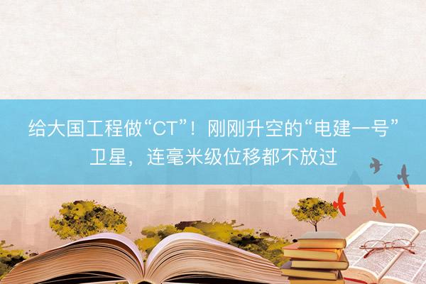 给大国工程做“CT”！刚刚升空的“电建一号”卫星，连毫米级位移都不放过