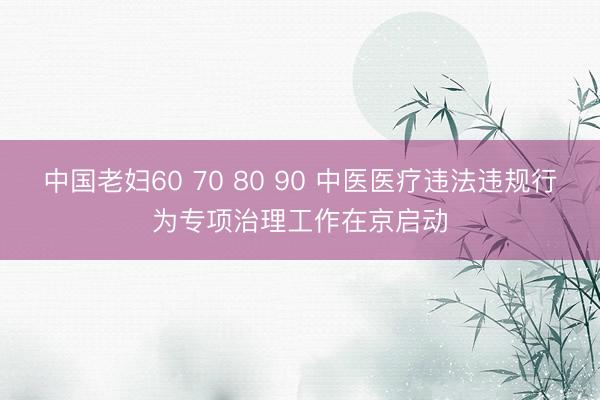 中国老妇60 70 80 90 中医医疗违法违规行为专项治理工作在京启动