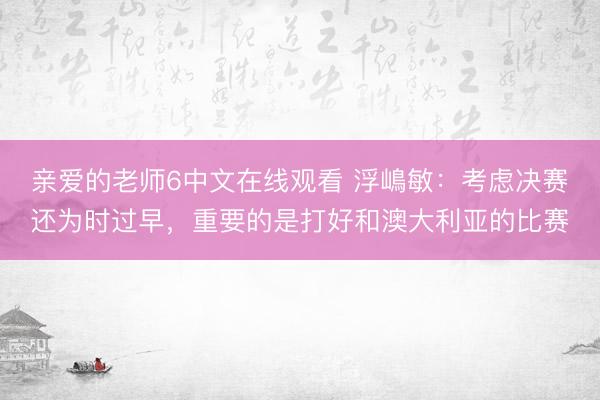 亲爱的老师6中文在线观看 浮嶋敏：考虑决赛还为时过早，重要的是打好和澳大利亚的比赛