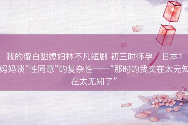 我的傻白甜媳妇林不凡短剧 初三时怀孕：日本15岁妈妈谈“性同意”的复杂性——“那时的我实在太无知了”