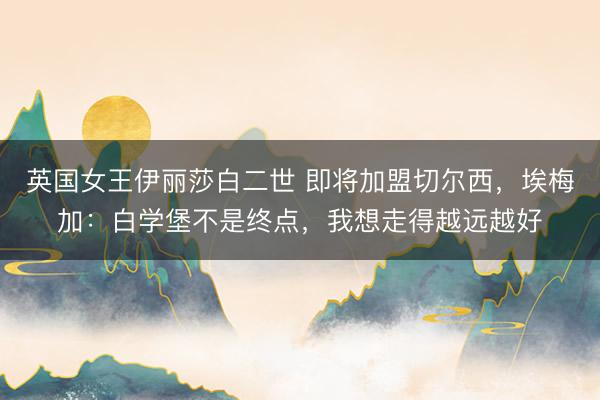 英国女王伊丽莎白二世 即将加盟切尔西，埃梅加：白学堡不是终点，我想走得越远越好