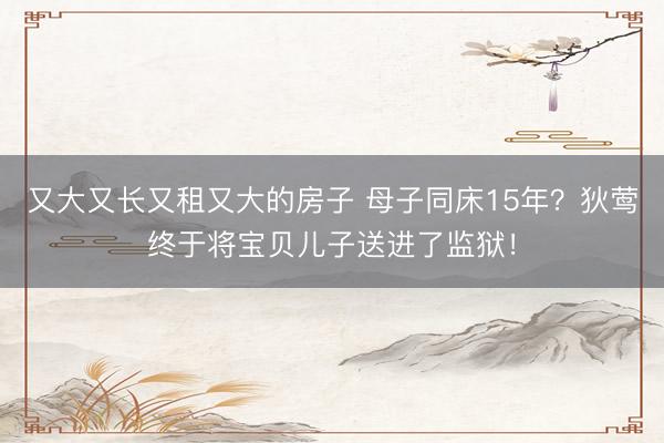 又大又长又租又大的房子 母子同床15年？狄莺终于将宝贝儿子送进了监狱！