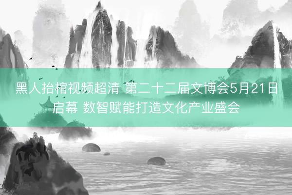 黑人抬棺视频超清 第二十二届文博会5月21日启幕 数智赋能打造文化产业盛会