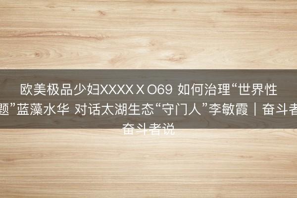 欧美极品少妇XXXXⅩO69 如何治理“世界性难题”蓝藻水华 对话太湖生态“守门人”李敏霞|奋斗者说