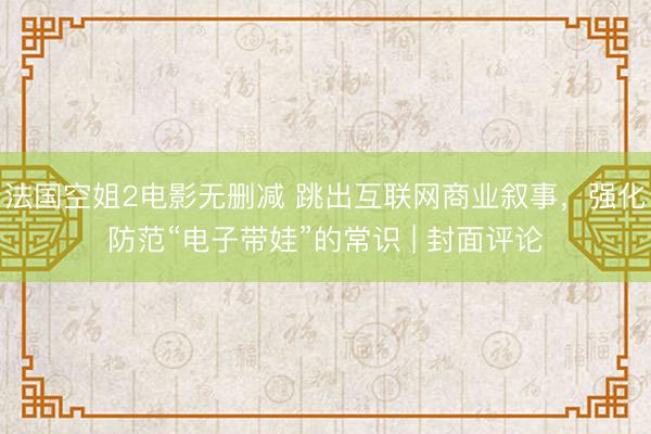 法国空姐2电影无删减 跳出互联网商业叙事，强化防范“电子带娃”的常识 | 封面评论