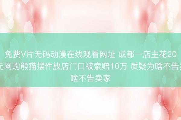 免费V片无码动漫在线观看网址 成都一店主花2000元网购熊猫摆件放店门口被索赔10万 质疑为啥不告卖家
