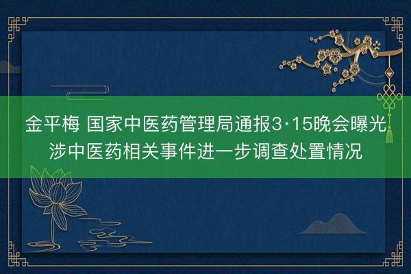 金平梅 国家中医药管理局通报3·15晚会曝光涉中医药相关事件进一步调查处置情况