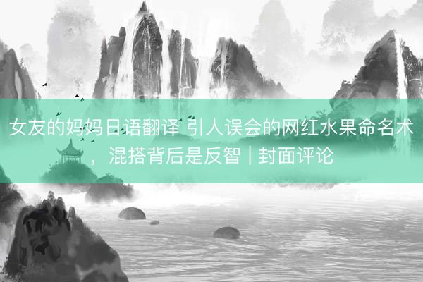 女友的妈妈日语翻译 引人误会的网红水果命名术，混搭背后是反智 | 封面评论
