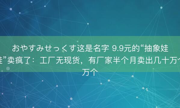おやすみせっくす这是名字 9.9元的“抽象娃娃”卖疯了:工厂无现货,有厂家半个月卖出几十万个