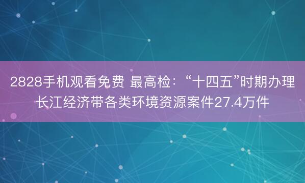 2828手机观看免费 最高检：“十四五”时期办理长江经济带各类环境资源案件27.4万件