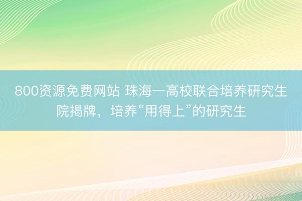 800资源免费网站 珠海一高校联合培养研究生院揭牌，培养“用得上”的研究生