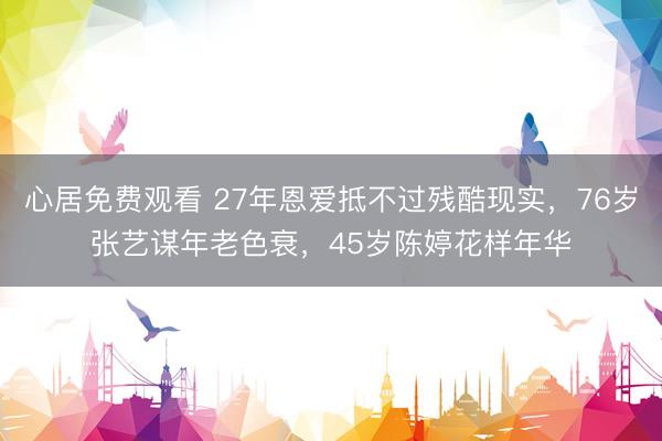 心居免费观看 27年恩爱抵不过残酷现实，76岁张艺谋年老色衰，45岁陈婷花样年华