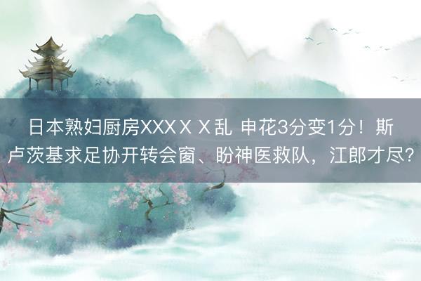 日本熟妇厨房XXXⅩⅩ乱 申花3分变1分！斯卢茨基求足协开转会窗、盼神医救队，江郎才尽？
