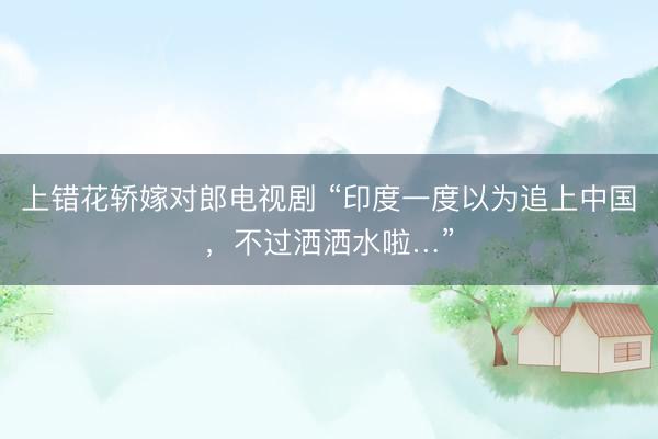 上错花轿嫁对郎电视剧 “印度一度以为追上中国，不过洒洒水啦…”
