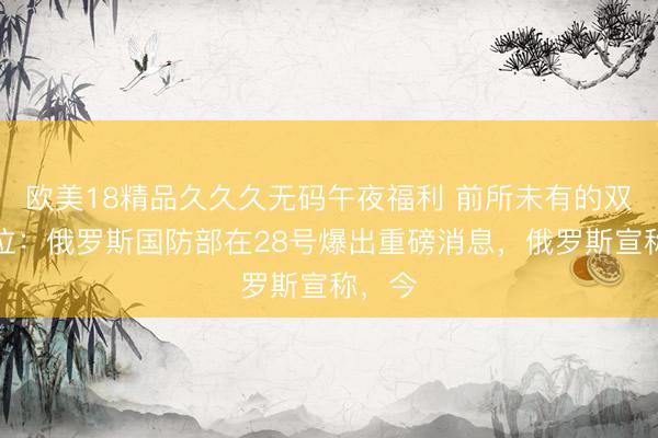 欧美18精品久久久无码午夜福利 前所未有的双双缺位：俄罗斯国防部在28号爆出重磅消息，俄罗斯宣称，今