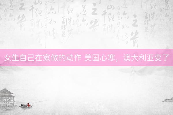 女生自己在家做的动作 美国心寒，澳大利亚变了