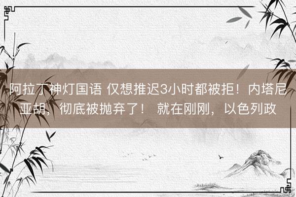 阿拉丁神灯国语 仅想推迟3小时都被拒！内塔尼亚胡，彻底被抛弃了！ 就在刚刚，以色列政