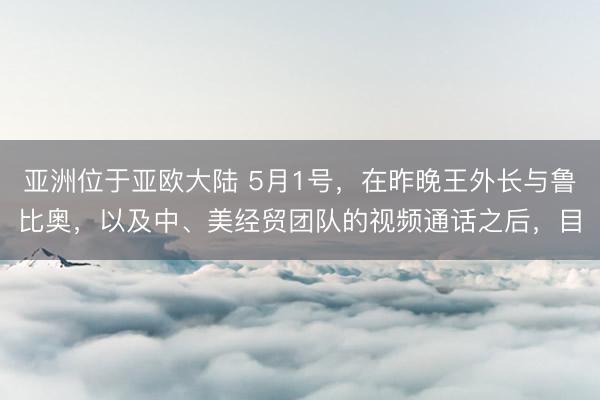 亚洲位于亚欧大陆 5月1号，在昨晚王外长与鲁比奥，以及中、美经贸团队的视频通话之后，目
