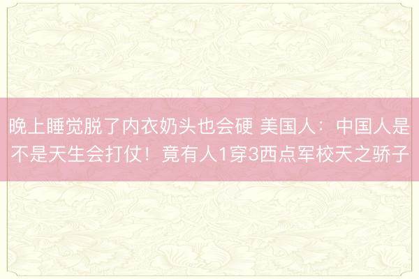 晚上睡觉脱了内衣奶头也会硬 美国人:中国人是不是天生会打仗!竟有人1穿3西点军校天之骄子