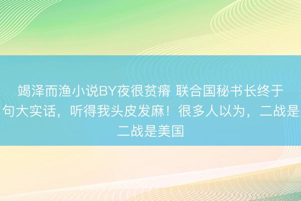 竭泽而渔小说BY夜很贫瘠 联合国秘书长终于说了句大实话,听得我头皮发麻!很多人以为,二战是美国