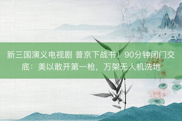 新三国演义电视剧 普京下战书！90分钟闭门交底：美以敢开第一枪，万架无人机洗地