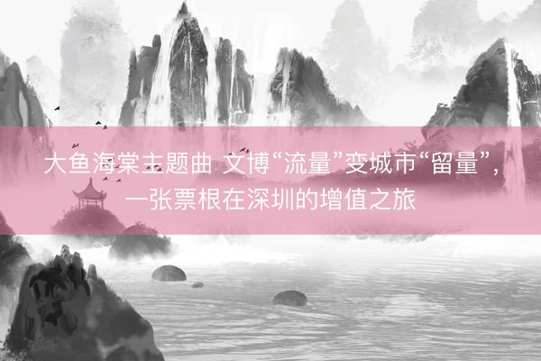 大鱼海棠主题曲 文博“流量”变城市“留量”，一张票根在深圳的增值之旅
