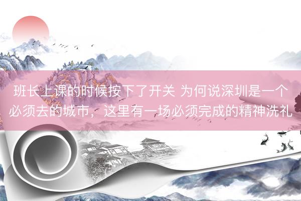 班长上课的时候按下了开关 为何说深圳是一个必须去的城市,这里有一场必须完成的精神洗礼
