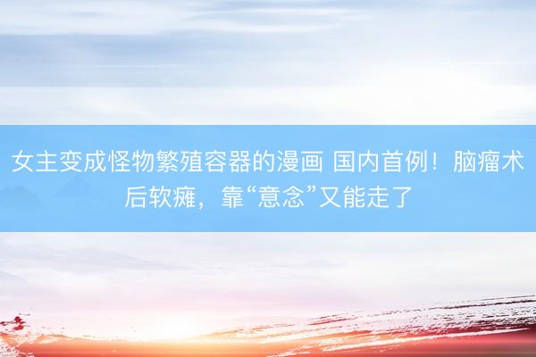 女主变成怪物繁殖容器的漫画 国内首例！脑瘤术后软瘫，靠“意念”又能走了
