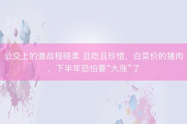 公交上的激战程晓柔 且吃且珍惜，白菜价的猪肉，下半年恐怕要“大涨”了