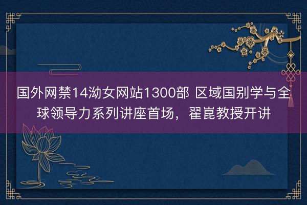 国外网禁14泑女网站1300部 区域国别学与全球领导力系列讲座首场，翟崑教授开讲